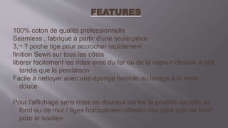 FEATURES
100% coton de qualité professionnelle
Seamless , fabriqué à partir d'une seule pièce
3,¬ ? poche tige pour accrocher rapidement
finition Sewn sur tous les côtés
libérer facilement les rides avec du fer ou de la vapeur chaude à plat
tandis que la pendaison
Facile à nettoyer avec une éponge humide ou lavage à la main
douce
Pour l'affichage sans rides en douceur contre la position de toile de
fond ou de mur / tiges horizontales utilisent des clips toile de fond
pour le soutien
 