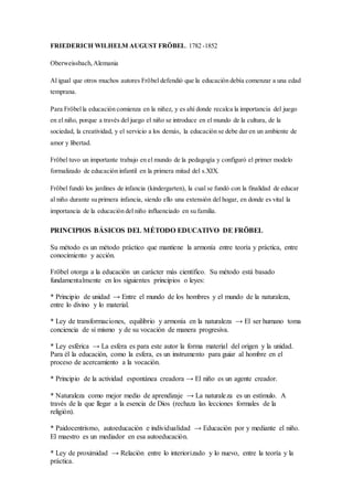 FRIEDERICH WILHELM AUGUST FRÖBEL. 1782 -1852 
Oberweissbach, Alemania 
Al igual que otros muchos autores Fröbel defendió que la educación debía comenzar a una edad 
temprana. 
Para Fröbel la educación comienza en la niñez, y es ahí donde recalca la importancia del juego 
en el niño, porque a través del juego el niño se introduce en el mundo de la cultura, de la 
sociedad, la creatividad, y el servicio a los demás, la educación se debe dar en un ambiente de 
amor y libertad. 
Fröbel tuvo un importante trabajo en el mundo de la pedagogía y configuró el primer modelo 
formalizado de educación infantil en la primera mitad del s.XIX. 
Fröbel fundó los jardines de infancia (kindergarten), la cual se fundó con la finalidad de educar 
al niño durante su primera infancia, siendo ello una extensión del hogar, en donde es vital la 
importancia de la educación del niño influenciado en su familia. 
PRINCIPIOS BÁSICOS DEL MÉTODO EDUCATIVO DE FRÖBEL 
Su método es un método práctico que mantiene la armonía entre teoría y práctica, entre 
conocimiento y acción. 
Fröbel otorga a la educación un carácter más científico. Su método está basado 
fundamentalmente en los siguientes principios o leyes: 
* Principio de unidad → Entre el mundo de los hombres y el mundo de la naturaleza, 
entre lo divino y lo material. 
* Ley de transformaciones, equilibrio y armonía en la naturaleza → El ser humano toma 
conciencia de sí mismo y de su vocación de manera progresiva. 
* Ley esférica → La esfera es para este autor la forma material del origen y la unidad. 
Para él la educación, como la esfera, es un instrumento para guiar al hombre en el 
proceso de acercamiento a la vocación. 
* Principio de la actividad espontánea creadora → El niño es un agente creador. 
* Naturaleza como mejor medio de aprendizaje → La naturaleza es un estímulo. A 
través de la que llegar a la esencia de Dios (rechaza las lecciones formales de la 
religión). 
* Paidocentrismo, autoeducación e individualidad → Educación por y mediante el niño. 
El maestro es un mediador en esa autoeducación. 
* Ley de proximidad → Relación entre lo interiorizado y lo nuevo, entre la teoría y la 
práctica. 
 