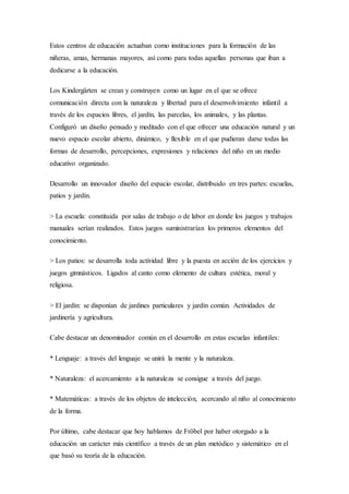 Estos centros de educación actuaban como instituciones para la formación de las 
niñeras, amas, hermanas mayores, así como para todas aquellas personas que iban a 
dedicarse a la educación. 
Los Kindergärten se crean y construyen como un lugar en el que se ofrece 
comunicación directa con la naturaleza y libertad para el desenvolvimiento infantil a 
través de los espacios libres, el jardín, las parcelas, los animales, y las plantas. 
Configuró un diseño pensado y meditado con el que ofrecer una educación natural y un 
nuevo espacio escolar abierto, dinámico, y flexible en el que pudieran darse todas las 
formas de desarrollo, percepciones, expresiones y relaciones del niño en un medio 
educativo organizado. 
Desarrollo un innovador diseño del espacio escolar, distribuido en tres partes: escuelas, 
patios y jardín. 
> La escuela: constituida por salas de trabajo o de labor en donde los juegos y trabajos 
manuales serían realizados. Estos juegos suministrarían los primeros elementos del 
conocimiento. 
> Los patios: se desarrolla toda actividad libre y la puesta en acción de los ejercicios y 
juegos gimnásticos. Ligados al canto como elemento de cultura estética, moral y 
religiosa. 
> El jardín: se disponían de jardines particulares y jardín común. Actividades de 
jardinería y agricultura. 
Cabe destacar un denominador común en el desarrollo en estas escuelas infantiles: 
* Lenguaje: a través del lenguaje se unirá la mente y la naturaleza. 
* Naturaleza: el acercamiento a la naturaleza se consigue a través del juego. 
* Matemáticas: a través de los objetos de intelección, acercando al niño al conocimiento 
de la forma. 
Por último, cabe destacar que hoy hablamos de Fröbel por haber otorgado a la 
educación un carácter más científico a través de un plan metódico y sistemático en el 
que basó su teoría de la educación. 

