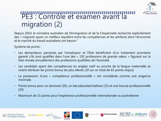 PE3 : Contrôle et examen avant la
migration (2)
Depuis 2010, le ministère australien de l'Immigration et de la Citoyenneté recherche explicitement
des « migrants ayant un meilleur équilibre entre les compétences et les attributs dont l'économie
et le marché du travail australiens ont besoin”
Système de points :
• Les demandeurs parrainés par l'employeur et l'État bénéficient d'un traitement prioritaire
garanti s'ils sont qualifiés dans l'une des « 192 professions de grande valeur » figurant sur la
liste révisée annuellement des professions qualifiées de l'Australie.
• Les candidats ayant des compétences en anglais natif ou proche de la langue maternelle se
voient attribuer les points bonus les plus élevés (20 sur un total de 65 points requis)
• La possession d'une « compétence professionnelle » est considérée comme une exigence
minimale.
• Points bonus pour un doctorat (20), un baccalauréat/maîtrise (15) et une bourse professionnelle
(10)
• Maximum de 15 points pour l'expérience professionnelle internationale ou australienne
 