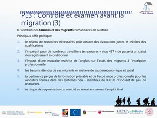PE3 : Contrôle et examen avant la
migration (3)
b. Sélection des familles et des migrants humanitaires en Australie
Principaux défis politiques
1. Le niveau de ressources nécessaires pour assurer des évaluations justes et précises des
qualifications
2. L'impératif pour de nombreux travailleurs temporaires « visas 457 » de passer à un statut
d'enregistrement inconditionnel
3. L'impact d'une mauvaise maîtrise de l'anglais sur l'accès des migrants à l'inscription
professionnelle
4. Les besoins étendus de ces migrants en matière de soutien économique et social
5. La pertinence perçue de la formation préalable et de l'expérience professionnelle pour les
candidats formés dans des systèmes non - membres de l'OCDE disposant de peu de
ressources.
6. Le risque de segmentation du marché du travail en termes d'emploi final
 