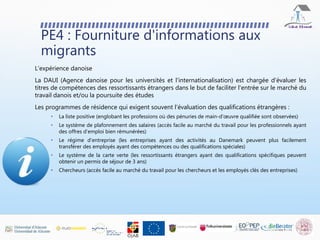 PE4 : Fourniture d'informations aux
migrants
L'expérience danoise
La DAUI (Agence danoise pour les universités et l'internationalisation) est chargée d'évaluer les
titres de compétences des ressortissants étrangers dans le but de faciliter l'entrée sur le marché du
travail danois et/ou la poursuite des études
Les programmes de résidence qui exigent souvent l'évaluation des qualifications étrangères :
• La liste positive (englobant les professions où des pénuries de main-d'œuvre qualifiée sont observées)
• Le système de plafonnement des salaires (accès facile au marché du travail pour les professionnels ayant
des offres d'emploi bien rémunérées)
• Le régime d'entreprise (les entreprises ayant des activités au Danemark peuvent plus facilement
transférer des employés ayant des compétences ou des qualifications spéciales)
• Le système de la carte verte (les ressortissants étrangers ayant des qualifications spécifiques peuvent
obtenir un permis de séjour de 3 ans)
• Chercheurs (accès facile au marché du travail pour les chercheurs et les employés clés des entreprises)
 