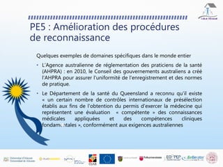 PE5 : Amélioration des procédures
de reconnaissance
Quelques exemples de domaines spécifiques dans le monde entier
• L'Agence australienne de réglementation des praticiens de la santé
(AHPRA) : en 2010, le Conseil des gouvernements australiens a créé
l'AHPRA pour assurer l'uniformité de l'enregistrement et des normes
de pratique.
• Le Département de la santé du Queensland a reconnu qu'il existe
« un certain nombre de contrôles internationaux de présélection
établis aux fins de l'obtention du permis d'exercer la médecine qui
représentent une évaluation « compétente » des connaissances
médicales appliquées et des compétences cliniques
fondamentales », conformément aux exigences australiennes
 
