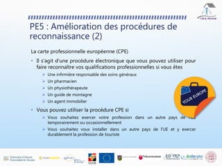 PE5 : Amélioration des procédures de
reconnaissance (2)
La carte professionnelle européenne (CPE)
• Il s'agit d'une procédure électronique que vous pouvez utiliser pour
faire reconnaître vos qualifications professionnelles si vous êtes
 Une infirmière responsable des soins généraux
 Un pharmacien
 Un physiothérapeute
 Un guide de montagne
 Un agent immobilier
• Vous pouvez utiliser la procédure CPE si
 Vous souhaitez exercer votre profession dans un autre pays de l'UE
temporairement ou occasionnellement
 Vous souhaitez vous installer dans un autre pays de l'UE et y exercer
durablement la profession de touriste
 