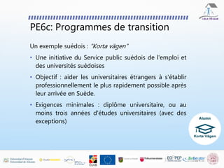 PE6c: Programmes de transition
Un exemple suédois : “Korta vägen”
• Une initiative du Service public suédois de l'emploi et
des universités suédoises
• Objectif : aider les universitaires étrangers à s'établir
professionnellement le plus rapidement possible après
leur arrivée en Suède.
• Exigences minimales : diplôme universitaire, ou au
moins trois années d'études universitaires (avec des
exceptions)
 