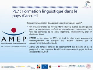 PE7 : Formation linguistique dans le
pays d'accueil
Programme australien d'anglais des adultes migrants (AMEP)
• Un niveau d'anglais de niveau intermédiaire à avancé est obligatoire
pour de nombreuses professions australiennes, notamment dans
tous les domaines de la santé, ingénierie, enseignement, droit et
d'autres métiers.
• L'AMEP a été lancé en 1991 et était le plus grand programme
d'enseignement de l'anglais aux adultes financé par le
gouvernement dans le monde.
• Après une longue période de recensement des besoins et de la
progression des migrants, l'AMEP avait commencé à payer les frais
de scolarité en 2010
 