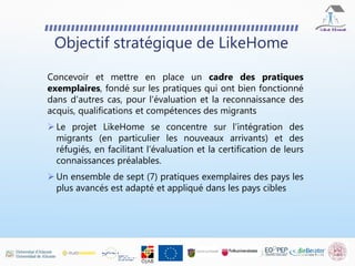 Objectif stratégique de LikeHome
Concevoir et mettre en place un cadre des pratiques
exemplaires, fondé sur les pratiques qui ont bien fonctionné
dans d'autres cas, pour l'évaluation et la reconnaissance des
acquis, qualifications et compétences des migrants
 Le projet LikeHome se concentre sur l’intégration des
migrants (en particulier les nouveaux arrivants) et des
réfugiés, en facilitant l’évaluation et la certification de leurs
connaissances préalables.
 Un ensemble de sept (7) pratiques exemplaires des pays les
plus avancés est adapté et appliqué dans les pays cibles
 