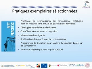 Pratiques exemplaires sélectionnées
• Procédures de reconnaissance des connaissances préalables
pour les migrants sans preuve de qualifications formelles
• Développement de bases de données
• Contrôle et examen avant la migration
• Information des migrants
• Amélioration des procédures de reconnaissance
• Programmes de transition pour soutenir l'évaluation basée sur
les compétences
• Formation linguistique dans le pays d'accueil
 
