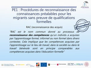 PE1 : Procédures de reconnaissance des
connaissances préalables pour les
migrants sans preuve de qualifications
formelles
RAC (reconnaissance des acquis)
“RAC est le nom commun donné au processus de
reconnaissance des compétences qu'un individu a acquises
par l'apprentissage formel, informel ou non formel dans divers
contextes. Cela implique que les compétences acquises par
l'apprentissage sur le lieu de travail, dans la société ou dans le
travail bénévole sont en principe comparables aux
compétences acquises dans l'éducation formelle”
 