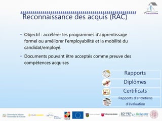 Reconnaissance des acquis (RAC)
• Objectif : accélérer les programmes d'apprentissage
formel ou améliorer l'employabilité et la mobilité du
candidat/employé.
• Documents pouvant être acceptés comme preuve des
compétences acquises
Rapports
Diplômes
Certificats
Rapports d’entretiens
d'évaluation
 