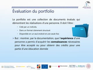 Évaluation du portfolio
Le portfolio est une collection de documents évalués qui
démontrent les réalisations d'une personne. Il doit l'être :
• Créé par un individu
• Dans un format clairement structuré
• Disponible en un seul endroit et une seule fois
 But : montrer, par la documentation, que l'expérience d'une
personne a permis d'acquérir les connaissances nécessaires
pour être accepté ou pour obtenir des crédits pour une
partie d'une éducation donnée
 