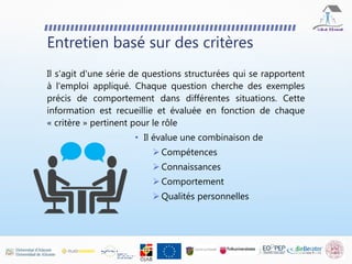 Entretien basé sur des critères
Il s'agit d'une série de questions structurées qui se rapportent
à l'emploi appliqué. Chaque question cherche des exemples
précis de comportement dans différentes situations. Cette
information est recueillie et évaluée en fonction de chaque
« critère » pertinent pour le rôle
• Il évalue une combinaison de
 Compétences
 Connaissances
 Comportement
 Qualités personnelles
 