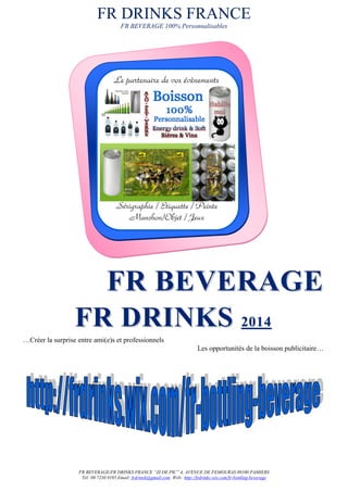 FR DRINKS FRANCE
FR BEVERAGE 100% Personnalisables
FR BEVERAGE/FR DRINKS FRANCE “ZI DE PIC” 4, AVENUE DE FEMOURAS 09100 PAMIERS
Tél: 09.7230.9195 Email: frdrinsk@gmail.com Web: http://frdrinks.wix.com/fr-bottling-beverage
FFRR BBEEVVEERRAAGGEE
FFRR DDRRIINNKKSS 22001144
…Créer la surprise entre ami(e)s et professionnels
Les opportunités de la boisson publicitaire…
Sérigraphie / Etiquette / Peinte
Manchon/Objet / Jeux
Le partenaire de vos évènements
 