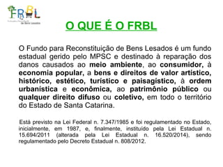 O QUE É O FRBL
O Fundo para Reconstituição de Bens Lesados é um fundo
estadual gerido pelo MPSC e destinado à reparação do...