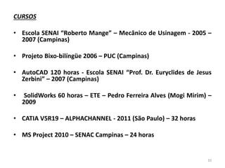 CURSOS
• Escola SENAI “Roberto Mange” – Mecânico de Usinagem - 2005 –
2007 (Campinas)
• Projeto Bixo-bilíngüe 2006 – PUC (Campinas)
• AutoCAD 120 horas - Escola SENAI “Prof. Dr. Euryclides de Jesus
Zerbini” – 2007 (Campinas)
• SolidWorks 60 horas – ETE – Pedro Ferreira Alves (Mogi Mirim) –
2009
• CATIA V5R19 – ALPHACHANNEL - 2011 (São Paulo) – 32 horas
• MS Project 2010 – SENAC Campinas – 24 horas
10
 