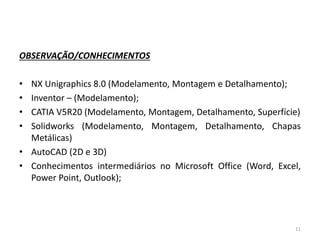 OBSERVAÇÃO/CONHECIMENTOS
• NX Unigraphics 8.0 (Modelamento, Montagem e Detalhamento);
• Inventor – (Modelamento);
• CATIA V5R20 (Modelamento, Montagem, Detalhamento, Superfície)
• Solidworks (Modelamento, Montagem, Detalhamento, Chapas
Metálicas)
• AutoCAD (2D e 3D)
• Conhecimentos intermediários no Microsoft Office (Word, Excel,
Power Point, Outlook);
11
 