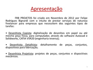 Apresentação
FRB PROJETOS foi criado em Novembro de 2012 por Felipe
Rodrigues Bignardi com o intuito de prestar serviços de natureza
freelancer para empresas que necessitem dos seguintes tipos de
tarefas:
• Desenhista Copista: digitalização de desenhos em papel ou até
mesmo peça física, para computador, através do software Autocad e
Solidworks, CATIA V5R20 (engenharia reversa);
• Desenhista Detalhista: detalhamento de peças, conjuntos,
dispositivos para fabricação;
• Desenhista Projetista: projetos de peças, conjuntos e dispositivos
mecânicos.
3
 