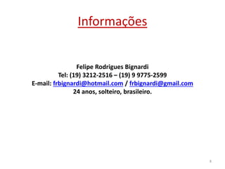 Informações
Felipe Rodrigues Bignardi
Tel: (19) 3212-2516 – (19) 9 9775-2599
E-mail: frbignardi@hotmail.com / frbignardi@gmail.com
24 anos, solteiro, brasileiro.
8
 
