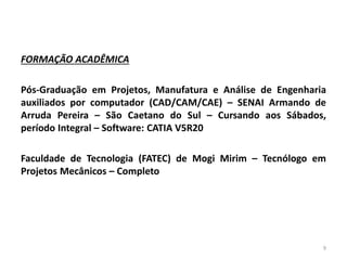 FORMAÇÃO ACADÊMICA
Pós-Graduação em Projetos, Manufatura e Análise de Engenharia
auxiliados por computador (CAD/CAM/CAE) – SENAI Armando de
Arruda Pereira – São Caetano do Sul – Cursando aos Sábados,
período Integral – Software: CATIA V5R20
Faculdade de Tecnologia (FATEC) de Mogi Mirim – Tecnólogo em
Projetos Mecânicos – Completo
9
 