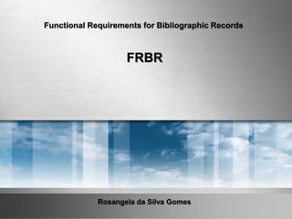 Rosangela da Silva Gomes
Functional Requirements for Bibliographic Records
FRBR
 