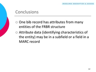 12
Conclusions
 One bib record has attributes from many
entities of the FRBR structure
 Attribute data (identifying characteristics of
the entity) may be in a subfield or a field in a
MARC record
 