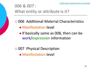 18
006 & 007 :
What entity or attribute is it?
 006 Additional Material Characteristics
 Manifestation level
 If basically same as 008, then can be
work/expression information
 007 Physical Description
 Manifestation level
 