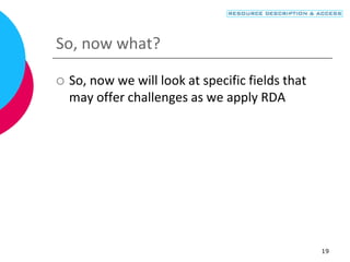 19
So, now what?
 So, now we will look at specific fields that
may offer challenges as we apply RDA
 