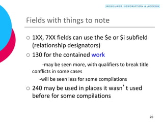 20
Fields with things to note
 1XX, 7XX fields can use the $e or $i subfield
(relationship designators)
 130 for the contained work
-may be seen more, with qualifiers to break title
conflicts in some cases
-will be seen less for some compilations
 240 may be used in places it wasn’t used
before for some compilations
 