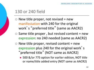 22
130 or 240 field
 New title proper, not revised = new
manifestation with 240 for the original
work’s “preferred title” (same as AACR2)
 Same title proper , but revised content = new
expression: no 240 needed (same as AACR2)
 New title proper, revised content = new
expression plus 240 for the original work’s
“preferred title” (NOT same as AACR2)
 500 &/or 775 option for earlier edition, NOT title
or name/title added entry (NOT same as AACR2)
 