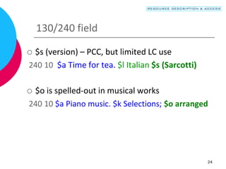 24
130/240 field
 $s (version) – PCC, but limited LC use
240 10 $a Time for tea. $l Italian $s (Sarcotti)
 $o is spelled-out in musical works
240 10 $a Piano music. $k Selections; $o arranged
 