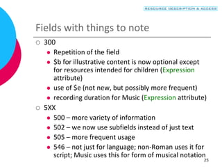 25
Fields with things to note
 300
 Repetition of the field
 $b for illustrative content is now optional except
for resources intended for children (Expression
attribute)
 use of $e (not new, but possibly more frequent)
 recording duration for Music (Expression attribute)
 5XX
 500 – more variety of information
 502 – we now use subfields instead of just text
 505 – more frequent usage
 546 – not just for language; non-Roman uses it for
script; Music uses this for form of musical notation
 
