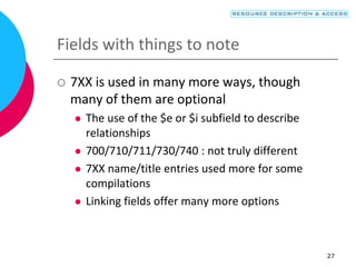 27
Fields with things to note
 7XX is used in many more ways, though
many of them are optional
 The use of the $e or $i subfield to describe
relationships
 700/710/711/730/740 : not truly different
 7XX name/title entries used more for some
compilations
 Linking fields offer many more options
 