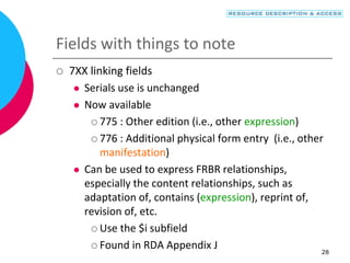 28
Fields with things to note
 7XX linking fields
 Serials use is unchanged
 Now available
 775 : Other edition (i.e., other expression)
 776 : Additional physical form entry (i.e., other
manifestation)
 Can be used to express FRBR relationships,
especially the content relationships, such as
adaptation of, contains (expression), reprint of,
revision of, etc.
 Use the $i subfield
 Found in RDA Appendix J
 