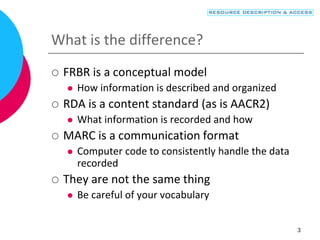 3
What is the difference?
 FRBR is a conceptual model
 How information is described and organized
 RDA is a content standard (as is AACR2)
 What information is recorded and how
 MARC is a communication format
 Computer code to consistently handle the data
recorded
 They are not the same thing
 Be careful of your vocabulary
 