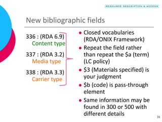 New bibliographic fields
336 : (RDA 6.9)
Content type
337 : (RDA 3.2)
Media type
338 : (RDA 3.3)
Carrier type
 Closed vocabularies
(RDA/ONIX Framework)
 Repeat the field rather
than repeat the $a (term)
(LC policy)
 $3 (Materials specified) is
your judgment
 $b (code) is pass-through
element
 Same information may be
found in 300 or 500 with
different details 31
 