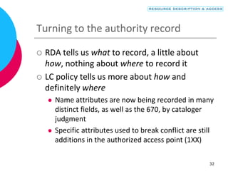 32
Turning to the authority record
 RDA tells us what to record, a little about
how, nothing about where to record it
 LC policy tells us more about how and
definitely where
 Name attributes are now being recorded in many
distinct fields, as well as the 670, by cataloger
judgment
 Specific attributes used to break conflict are still
additions in the authorized access point (1XX)
 
