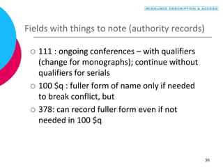 36
Fields with things to note (authority records)
 111 : ongoing conferences – with qualifiers
(change for monographs); continue without
qualifiers for serials
 100 $q : fuller form of name only if needed
to break conflict, but
 378: can record fuller form even if not
needed in 100 $q
 