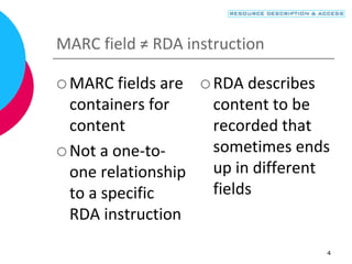 4
MARC field ≠ RDA instruction
 MARC fields are
containers for
content
 Not a one-to-
one relationship
to a specific
RDA instruction
 RDA describes
content to be
recorded that
sometimes ends
up in different
fields
 