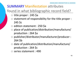 40
SUMMARY Manifestation attributes
found in what bibliographic record field?
 title proper : 245 $a
 statement of responsibility for the title proper :
245 $c
 edition statement : 250 $a
 place of publication/distribution/manufacture/
production : 264 $a
 publisher/distributor/manufacturer/producer :
264 $b
 date of publication/distribution/manufacture/
production : 264 $c
 series statement : 490
 