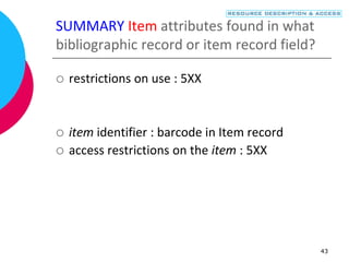 43
SUMMARY Item attributes found in what
bibliographic record or item record field?
 restrictions on use : 5XX
 item identifier : barcode in Item record
 access restrictions on the item : 5XX
 
