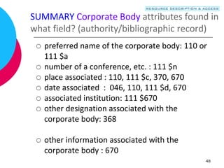 48
SUMMARY Corporate Body attributes found in
what field? (authority/bibliographic record)
 preferred name of the corporate body: 110 or
111 $a
 number of a conference, etc. : 111 $n
 place associated : 110, 111 $c, 370, 670
 date associated : 046, 110, 111 $d, 670
 associated institution: 111 $670
 other designation associated with the
corporate body: 368
 other information associated with the
corporate body : 670
 