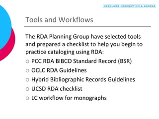Tools and Workflows
The RDA Planning Group have selected tools
and prepared a checklist to help you begin to
practice cataloging using RDA:
 PCC RDA BIBCO Standard Record (BSR)
 OCLC RDA Guidelines
 Hybrid Bibliographic Records Guidelines
 UCSD RDA checklist
 LC workflow for monographs
 