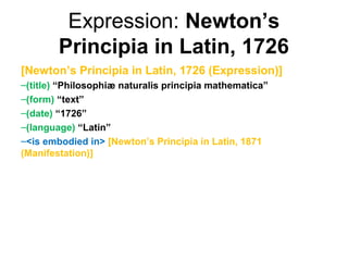 Expression: Newton’s
        Principia in Latin, 1726
[Newton’s Principia in Latin, 1726 (Expression)]
–(title) “Philosophiæ naturalis principia mathematica”
–(form) “text”
–(date) “1726”
–(language) “Latin”
–<is embodied in> [Newton’s Principia in Latin, 1871
(Manifestation)]
 