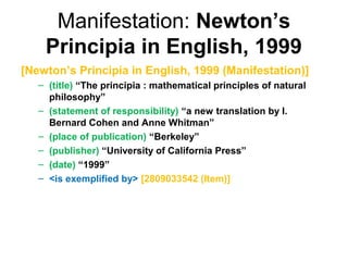 Manifestation: Newton’s
    Principia in English, 1999
[Newton’s Principia in English, 1999 (Manifestation)]
   – (title) “The principia : mathematical principles of natural
     philosophy”
   – (statement of responsibility) “a new translation by I.
     Bernard Cohen and Anne Whitman”
   – (place of publication) “Berkeley”
   – (publisher) “University of California Press”
   – (date) “1999”
   – <is exemplified by> [2809033542 (Item)]
 