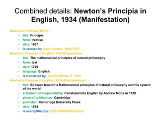 Combined details: Newton’s Principia in
      English, 1934 (Manifestation)
Newton’s Principia (Work)
    – title: Principia
    – form: treatise
    – date: 1687
    – is created by Isaac Newton, 1642-1727.
Newton’s Principia in English, 1729 (Expression)
    – title: The mathematical principles of natural philosophy
    – form: text
    – date: 1729
    – language: English
    – is translated by: Andrew Motte, d. 1734
Newton’s Principia in English, 1934 (Manifestation)
    – title: Sir Isaac Newton’s Mathematical principles of natural philosophy and his system
       of the world
    – statement of responsibility: translated into English by Andrew Motte in 1729
    – place of publication: Cambridge
    – publisher: Cambridge University Press
    – date: 1934
    – is exemplified by: 30217009902085 (Item)
 