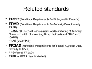 Related standards
• FRBR (Functional Requirements for Bibliographic Records)
• FRAD (Functional Requirements for Authority Data, formerly
    FRAR)
•   FRANAR (Functional Requirements And Numbering of Authority
    Records, the title of a Working Group that authored FRAD and
    ISADN)
•   FRAR (see FRAD)
• FRSAD (Functional Requirements for Subject Authority Data,
    formerly FRSAR)
•   FRSAR (see FRSAD)
•   FRBRoo (FRBR object-oriented)
 