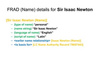 FRAD (Name) details for Sir Isaac Newton

[Sir Isaac Newton (Name)]
   –   (type of name) “personal”
   –   (name string) “Sir Isaac Newton”
   –   (language of name) “English”
   –   (script of name): “Latin”
   –   <earlier name relationship> [Isaac Newton (Name)]
   –   <is basis for> [LC Name Authority Record 79007443]
 