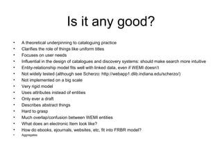 Is it any good?
•   A theoretical underpinning to cataloguing practice
•   Clarifies the role of things like uniform titles
•   Focuses on user needs
•   Influential in the design of catalogues and discovery systems: should make search more intuitive
•   Entity-relationship model fits well with linked data, even if WEMI doesn’t
•   Not widely tested (although see Scherzo: http://webapp1.dlib.indiana.edu/scherzo/)
•   Not implemented on a big scale
•   Very rigid model
•   Uses attributes instead of entities
•   Only ever a draft
•   Describes abstract things
•   Hard to grasp
•   Much overlap/confusion between WEMI entities
•   What does an electronic Item look like?
•   How do ebooks, ejournals, websites, etc, fit into FRBR model?
•   Aggregates
 