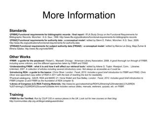 More Information
Standards
•[FRBR] Functional requirements for bibliographic records : final report / IFLA Study Group on the Functional Requirements for
Bibliographic Records. München : K.G. Saur, 1998. http://www.ifla.org/publications/functional-requirements-for-bibliographic-records
•[FRAD] Functional requirements for authority data : a conceptual model / edited by Glenn E. Patton. München: K.G. Saur, 2009.
http://www.ifla.org/publications/functional-requirements-for-authority-data
•[FRSAD] Functional requirements for subject authority data (FRSAD) : a conceptual model / edited by Marcia Lei Zeng, Maja Žumer &
Athena Salaba. http://www.ifla.org/node/5849


Other Works
•FRBR : a guide for the perplexed / Robert L. Maxwell. Chicago : American Library Association, 2008. A good thorough run through of FRBR,
including some criticism, and the different approaches taken by FRBR and FRAD.
•Understanding FRBR : what it is and how it will affect our retrieval tools / edited by Arlene G. Taylor. Westport, Conn. : Libraries
Unlimited, 2007. A collection of articles including several introductory ones. Not always as accessible as it could be.
•Introducing RDA : a guide to the basics / Chris Oliver. London : Facet, 2010. Includes a good brief introduction to FRBR and FRAD. Chris
Oliver was appointed copy editor of RDA in 2011 with the task of rewriting the text for readability.
•Practical cataloguing : AACR, RDA and MARC 21 / Anne Welsh and Sue Batley. London : Facet, 2012. Includes good brief introduction to
FRBR (chapter 2) and FRBR as the foundation of RDA (chapter 5).
•Library of Congress (LC) RDA Training Materials. http://www.loc.gov/catworkshop/RDA%20training%20materials/LC%20RDA
%20Training/LC%20RDA%20course%20table.html Includes various slides, manuals, webinars, quizzes, etc. on FRBR.


Training
•FRBR for the Terrified. Run by CILIP CIG in various places in the UK. Look out for new courses on their blog:
http://communities.cilip.org.uk/blogs/catalogueandindex/
 