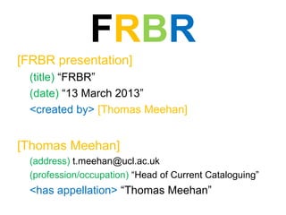 FRBR
[FRBR presentation]
  (title) “FRBR”
  (date) “13 March 2013”
  <created by> [Thomas Meehan]


[Thomas Meehan]
  (address) t.meehan@ucl.ac.uk
  (profession/occupation) “Head of Current Cataloguing”
  <has appellation> “Thomas Meehan”
 